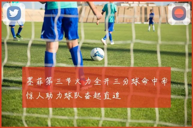 墨菲第三节火力全开三分球命中率惊人助力球队奋起直追