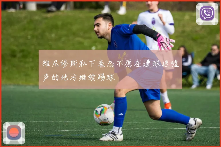 维尼修斯私下表态不愿在遭球迷嘘声的地方继续踢球