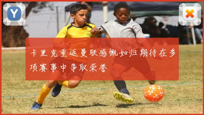 卡里克重返曼联感慨如归期待在多项赛事中争取荣誉