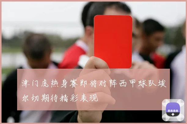 津门虎热身赛即将对阵西甲球队埃尔切期待精彩表现