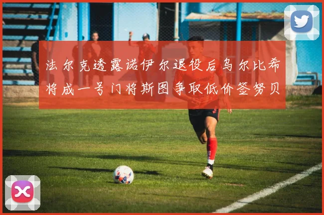 法尔克透露诺伊尔退役后乌尔比希将成一号门将斯图争取低价签努贝尔