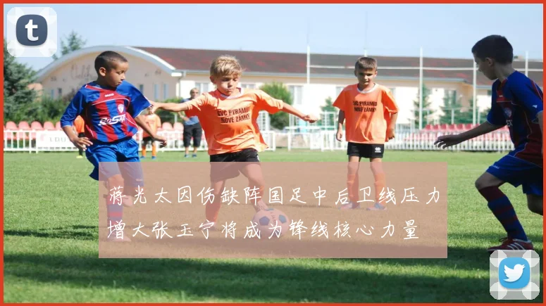 蒋光太因伤缺阵国足中后卫线压力增大张玉宁将成为锋线核心力量