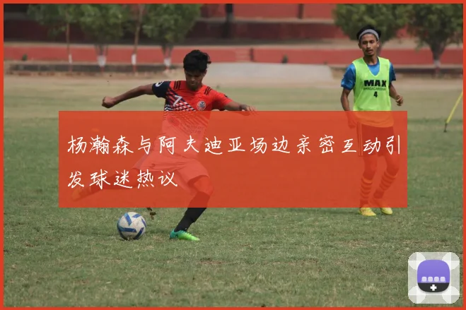 杨瀚森与阿夫迪亚场边亲密互动引发球迷热议