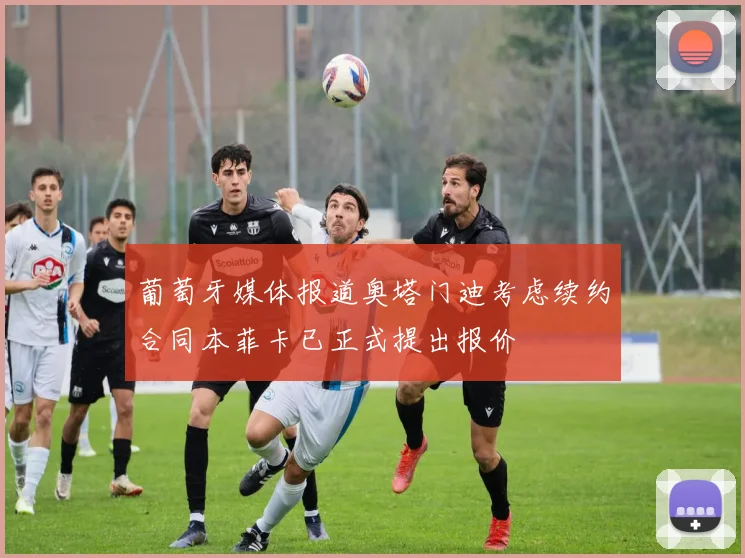葡萄牙媒体报道奥塔门迪考虑续约合同本菲卡已正式提出报价