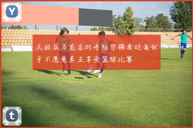 文班亚马直言对手防守强度过高似乎不愿意真正享受篮球比赛