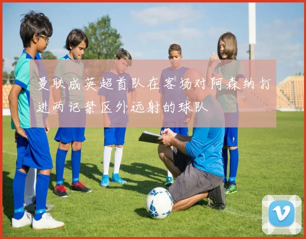 曼联成英超首队在客场对阿森纳打进两记禁区外远射的球队