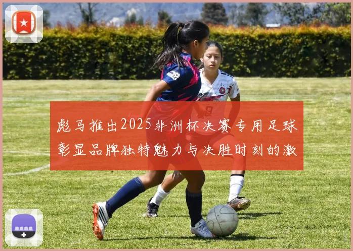 彪马推出2025非洲杯决赛专用足球彰显品牌独特魅力与决胜时刻的激情